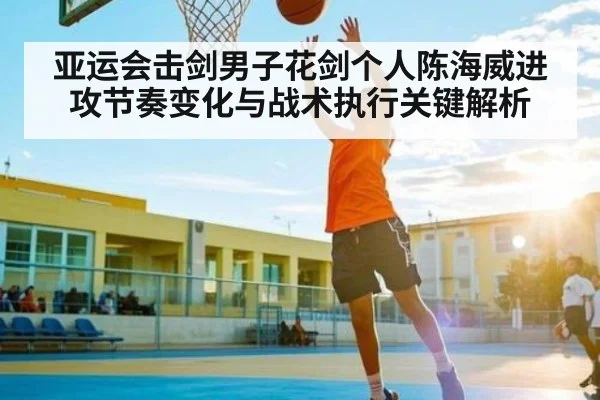 亚运会击剑男子花剑个人陈海威进攻节奏变化与战术执行关键解析