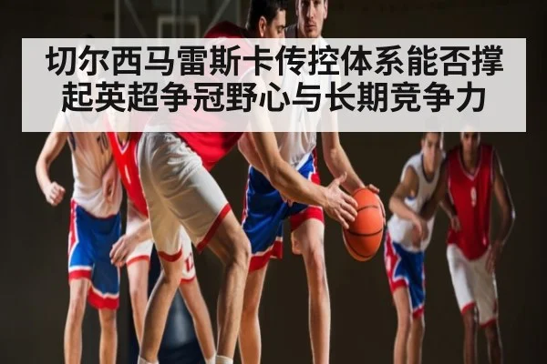 切尔西马雷斯卡传控体系能否撑起英超争冠野心与长期竞争力